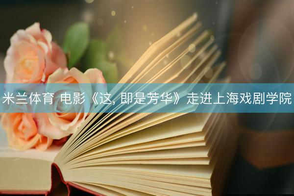 米兰体育 电影《这， 即是芳华》走进上海戏剧学院