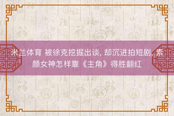 米兰体育 被徐克挖掘出谈， 却沉进拍短剧， 素颜女神怎样靠《主角》得胜翻红