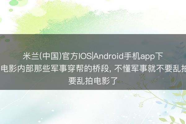 米兰(中国)官方IOS|Android手机app下载 青春电影内部那些军事穿帮的桥段， 不懂军事就不要乱拍电影了