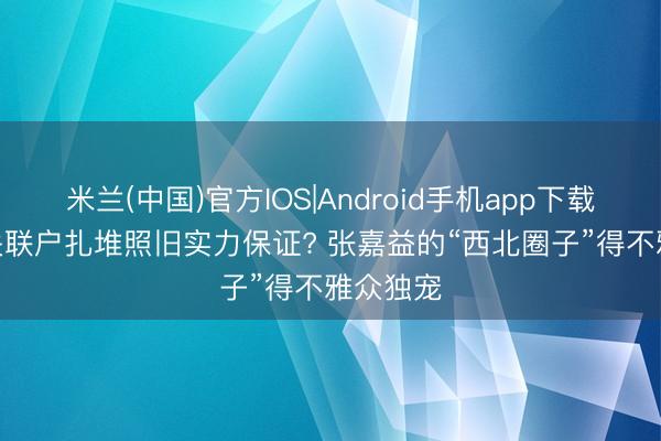 米兰(中国)官方IOS|Android手机app下载 主角: 关联户扎堆照旧实力保证? 张嘉益的“西北圈子”得不雅众独宠
