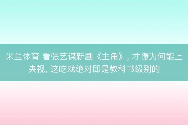 米兰体育 看张艺谋新剧《主角》， 才懂为何能上央视， 这吃戏绝对即是教科书级别的