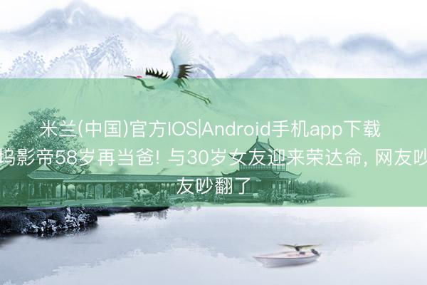 米兰(中国)官方IOS|Android手机app下载 好莱坞影帝58岁再当爸! 与30岁女友迎来荣达命， 网友吵翻了