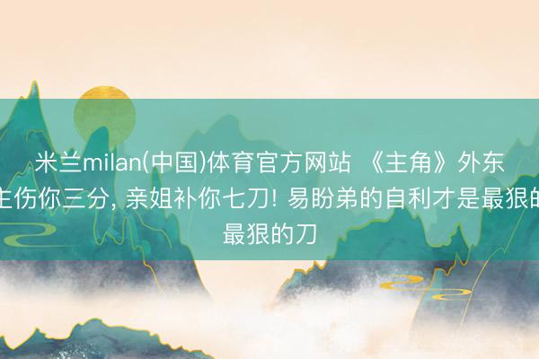 米兰milan(中国)体育官方网站 《主角》外东谈主伤你三分， 亲姐补你七刀! 易盼弟的自利才是最狠的刀