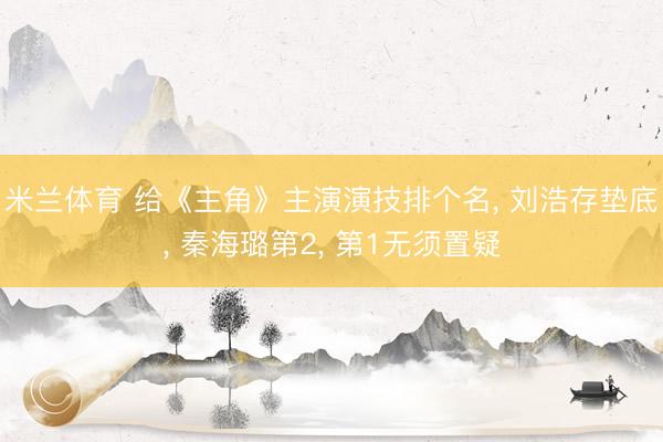 米兰体育 给《主角》主演演技排个名， 刘浩存垫底， 秦海璐第2， 第1无须置疑