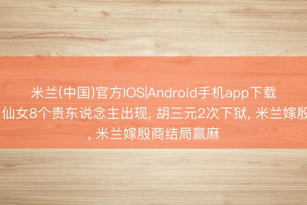 米兰(中国)官方IOS|Android手机app下载 《主角》易仙女8个贵东说念主出现, 胡三元2次下狱, 米兰嫁殷商结局赢麻