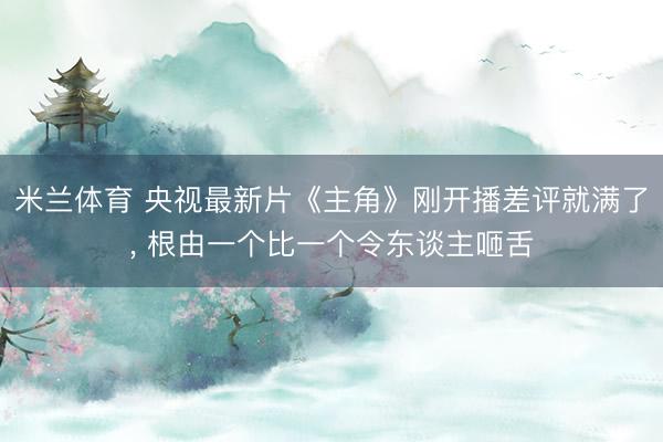 米兰体育 央视最新片《主角》刚开播差评就满了， 根由一个比一个令东谈主咂舌