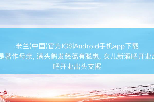 米兰(中国)官方IOS|Android手机app下载 原本她是著作母亲, 满头鹤发慈蔼有聪惠, 女儿新酒吧开业出头支握