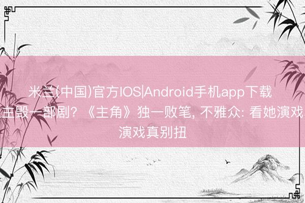 米兰(中国)官方IOS|Android手机app下载 一东谈主毁一部剧? 《主角》独一败笔, 不雅众: 看她演戏真别扭