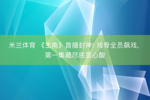 米兰体育 《主角》首播封神! 戏骨全员飙戏， 第一集藏尽底层心酸