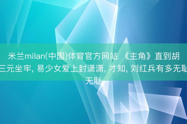 米兰milan(中国)体育官方网站 《主角》直到胡三元坐牢， 易少女爱上封潇潇， 才知， 刘红兵有多无耻