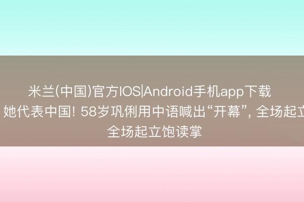 米兰(中国)官方IOS|Android手机app下载 这整夜， 她代表中国! 58岁巩俐用中语喊出“开幕”， 全场起立饱读掌