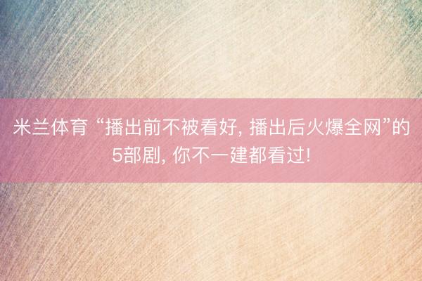米兰体育 “播出前不被看好， 播出后火爆全网”的5部剧， 你不一建都看过!