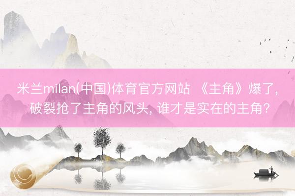 米兰milan(中国)体育官方网站 《主角》爆了， 破裂抢了主角的风头， 谁才是实在的主角?