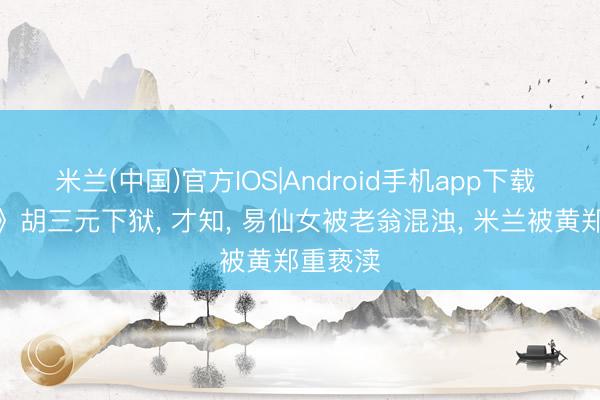 米兰(中国)官方IOS|Android手机app下载 《主角》胡三元下狱， 才知， 易仙女被老翁混浊， 米兰被黄郑重亵渎