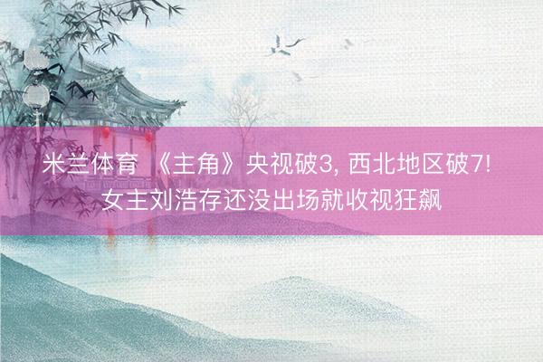 米兰体育 《主角》央视破3， 西北地区破7! 女主刘浩存还没出场就收视狂飙