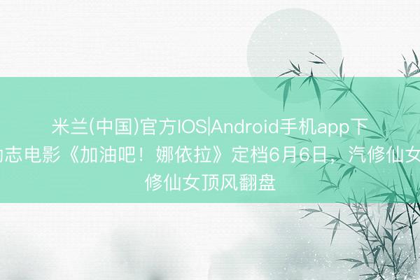 米兰(中国)官方IOS|Android手机app下载 芳华励志电影《加油吧！娜依拉》定档6月6日，汽修仙女顶风翻盘