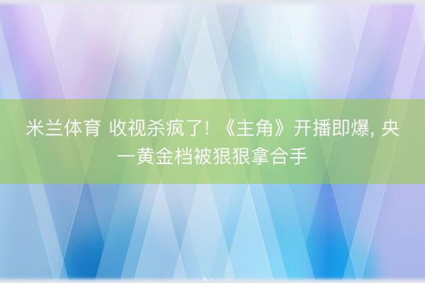 米兰体育 收视杀疯了! 《主角》开播即爆， 央一黄金档被狠狠拿合手