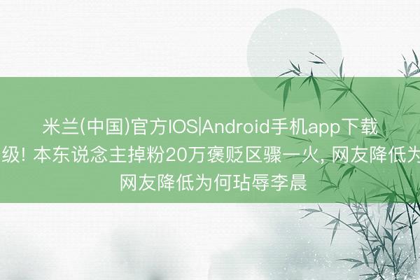 米兰(中国)官方IOS|Android手机app下载 白鹿风云升级! 本东说念主掉粉20万褒贬区骤一火， 网友降低为何玷辱李晨