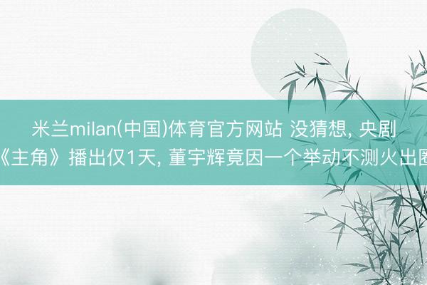米兰milan(中国)体育官方网站 没猜想， 央剧《主角》播出仅1天， 董宇辉竟因一个举动不测火出圈