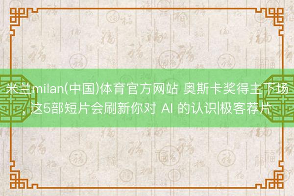 米兰milan(中国)体育官方网站 奥斯卡奖得主下场， 这5部短片会刷新你对 AI 的认识|极客荐片