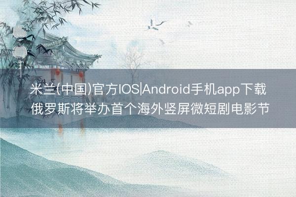 米兰(中国)官方IOS|Android手机app下载 俄罗斯将举办首个海外竖屏微短剧电影节