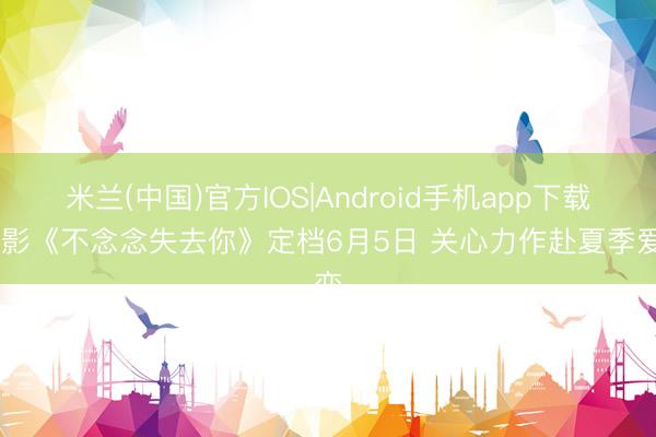 米兰(中国)官方IOS|Android手机app下载 电影《不念念失去你》定档6月5日 关心力作赴夏季爱恋