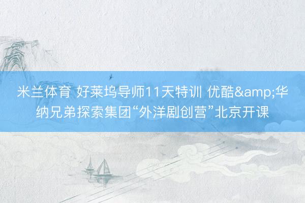 米兰体育 好莱坞导师11天特训 优酷&华纳兄弟探索集团“外洋剧创营”北京开课