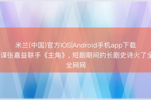 米兰(中国)官方IOS|Android手机app下载 张艺谋张嘉益联手《主角》， 短剧期间的长剧史诗火了全网网