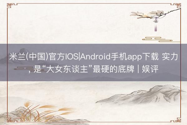 米兰(中国)官方IOS|Android手机app下载 实力， 是“大女东谈主”最硬的底牌 | 娱评