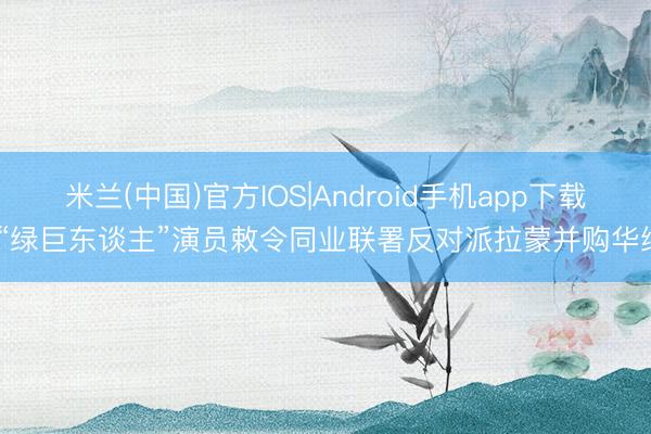 米兰(中国)官方IOS|Android手机app下载 “绿巨东谈主”演员敕令同业联署反对派拉蒙并购华纳