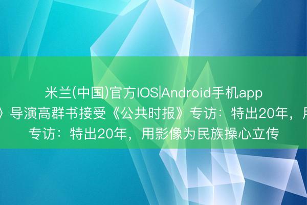 米兰(中国)官方IOS|Android手机app下载 电影《东京审判》导演高群书接受《公共时报》专访：特出20年，用影像为民族操心立传