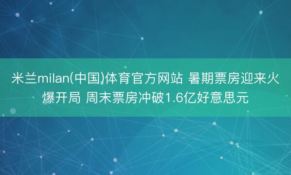 米兰milan(中国)体育官方网站 暑期票房迎来火爆开局 周末票房冲破1.6亿好意思元