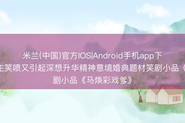 米兰(中国)官方IOS|Android手机app下载 令东说念主笑喷又引起深想升华精神意境婚典题材笑剧小品《马焕彩戏爹》