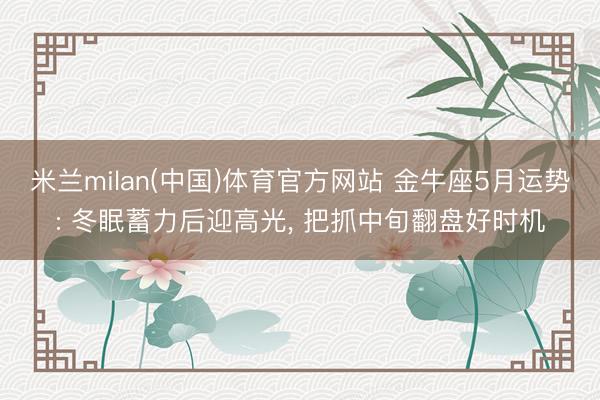 米兰milan(中国)体育官方网站 金牛座5月运势: 冬眠蓄力后迎高光， 把抓中旬翻盘好时机