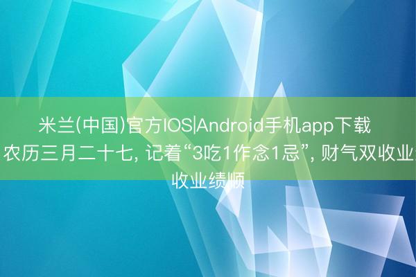 米兰(中国)官方IOS|Android手机app下载 明日农历三月二十七， 记着“3吃1作念1忌”， 财气双收业绩顺