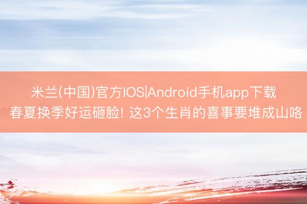 米兰(中国)官方IOS|Android手机app下载 春夏换季好运砸脸! 这3个生肖的喜事要堆成山咯