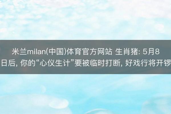 米兰milan(中国)体育官方网站 生肖猪: 5月8日后， 你的“心仪生计”要被临时打断， 好戏行将开锣