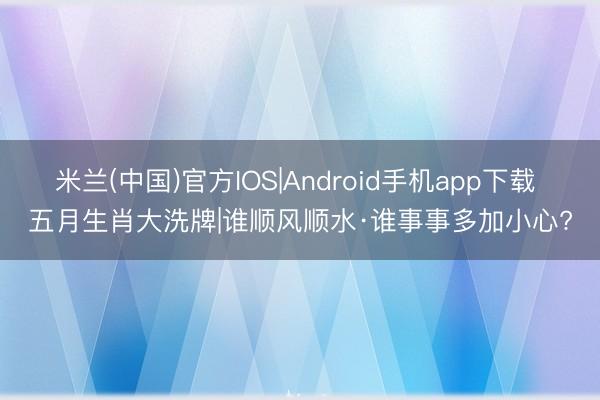 米兰(中国)官方IOS|Android手机app下载 五月生肖大洗牌|谁顺风顺水·谁事事多加小心?