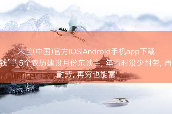 米兰(中国)官方IOS|Android手机app下载 “注定有钱”的5个农历建设月份东谈主， 年青时没少耐劳， 再穷也能富