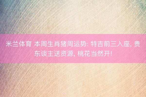 米兰体育 本周生肖猪周运势: 特吉前三入座， 贵东谈主送资源， 桃花当然开!