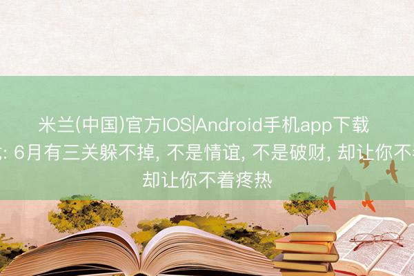 米兰(中国)官方IOS|Android手机app下载 生肖龙: 6月有三关躲不掉， 不是情谊， 不是破财， 却让你不着疼热