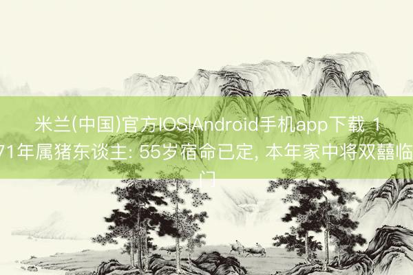 米兰(中国)官方IOS|Android手机app下载 1971年属猪东谈主: 55岁宿命已定， 本年家中将双囍临门