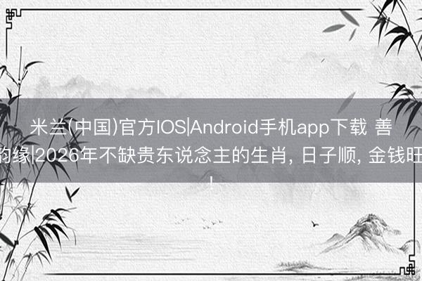 米兰(中国)官方IOS|Android手机app下载 善韵缘|2026年不缺贵东说念主的生肖， 日子顺， 金钱旺!