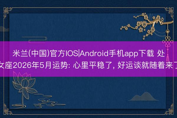 米兰(中国)官方IOS|Android手机app下载 处女座2026年5月运势: 心里平稳了, 好运谈就随着来了
