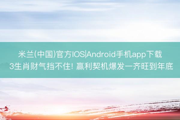 米兰(中国)官方IOS|Android手机app下载 3生肖财气挡不住! 赢利契机爆发一齐旺到年底