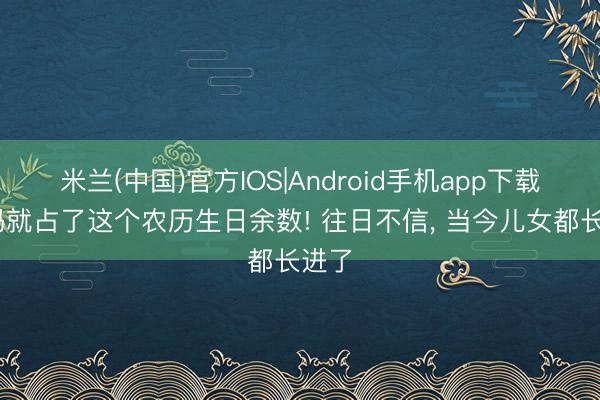 米兰(中国)官方IOS|Android手机app下载 我妈就占了这个农历生日余数! 往日不信， 当今儿女都长进了