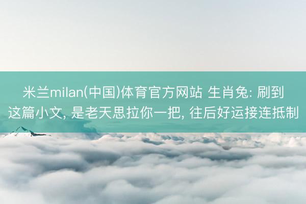 米兰milan(中国)体育官方网站 生肖兔: 刷到这篇小文， 是老天思拉你一把， 往后好运接连抵制