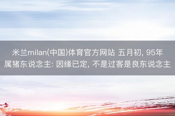 米兰milan(中国)体育官方网站 五月初, 95年属猪东说念主: 因缘已定, 不是过客是良东说念主