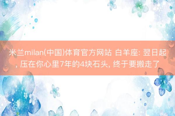 米兰milan(中国)体育官方网站 白羊座: 翌日起, 压在你心里7年的4块石头, 终于要搬走了