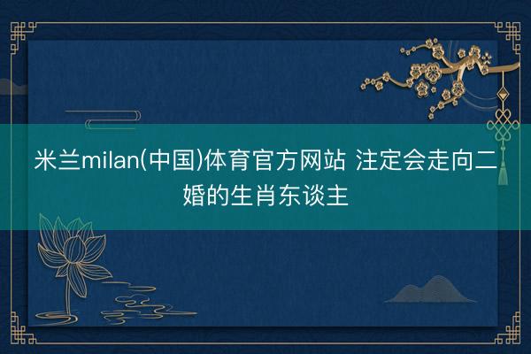 米兰milan(中国)体育官方网站 注定会走向二婚的生肖东谈主